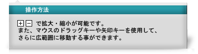 操作方法　「＋」「－」で拡大・縮小が可能です。また、マウスのドラッグキーや矢印キーを使用して、さらに広範囲に移動することができます。